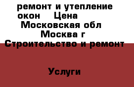 ремонт и утепление окон. › Цена ­ 1 000 - Московская обл., Москва г. Строительство и ремонт » Услуги   . Московская обл.,Москва г.